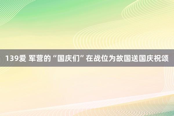 139爱 军营的“国庆们”在战位为故国送国庆祝颂