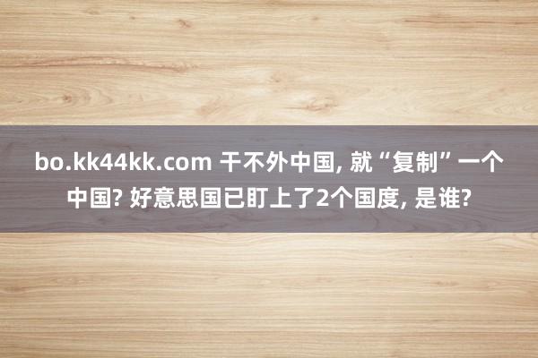 bo.kk44kk.com 干不外中国， 就“复制”一个中国? 好意思国已盯上了2个国度， 是谁?