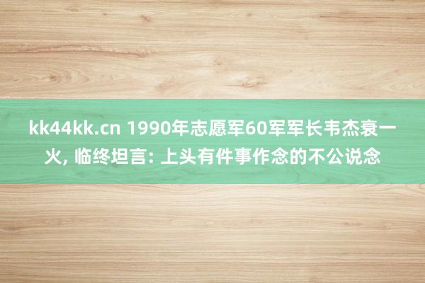 kk44kk.cn 1990年志愿军60军军长韦杰衰一火， 临终坦言: 上头有件事作念的不公说念