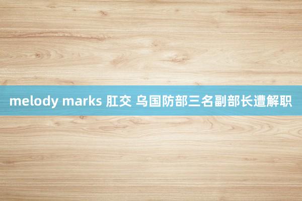 melody marks 肛交 乌国防部三名副部长遭解职