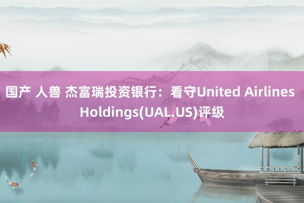 国产 人兽 杰富瑞投资银行：看守United Airlines Holdings(UAL.US)评级