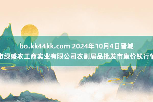 bo.kk44kk.com 2024年10月4日晋城市绿盛农工商实业有限公司农副居品批发市集价钱行情