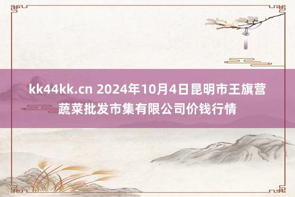 kk44kk.cn 2024年10月4日昆明市王旗营蔬菜批发市集有限公司价钱行情