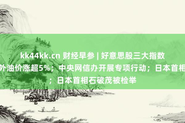 kk44kk.cn 财经早参 | 好意思股三大指数集体收跌，国外油价涨超5%；中央网信办开展专项行动；日本首相石破茂被检举