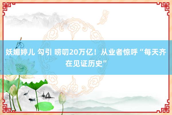 妖媚婷儿 勾引 唠叨20万亿！从业者惊呼“每天齐在见证历史”