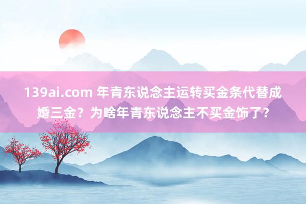 139ai.com 年青东说念主运转买金条代替成婚三金？为啥年青东说念主不买金饰了？