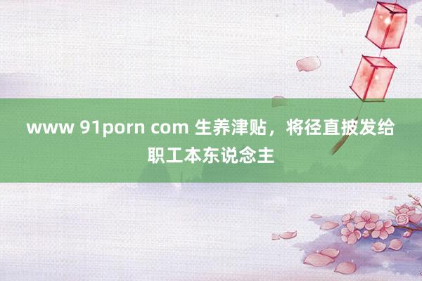 www 91porn com 生养津贴，将径直披发给职工本东说念主