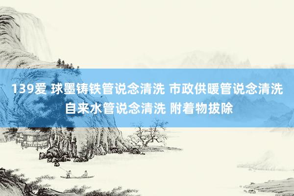 139爱 球墨铸铁管说念清洗 市政供暖管说念清洗 自来水管说念清洗 附着物拔除