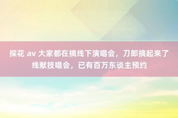 探花 av 大家都在搞线下演唱会，刀郎搞起来了线献技唱会，已有百万东谈主预约