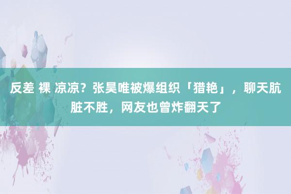 反差 裸 凉凉？张昊唯被爆组织「猎艳」，聊天肮脏不胜，网友也曾炸翻天了