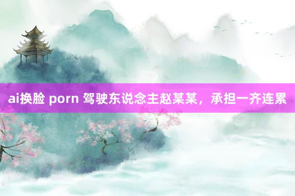 ai换脸 porn 驾驶东说念主赵某某，承担一齐连累