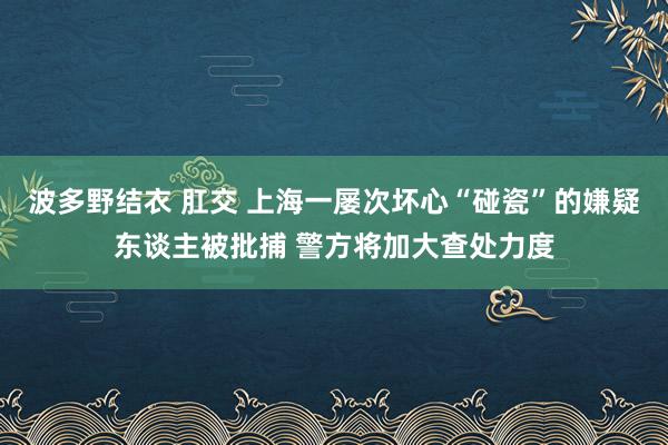 波多野结衣 肛交 上海一屡次坏心“碰瓷”的嫌疑东谈主被批捕 警方将加大查处力度