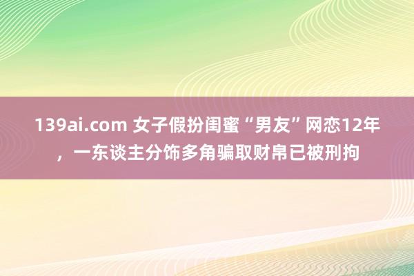 139ai.com 女子假扮闺蜜“男友”网恋12年，一东谈主分饰多角骗取财帛已被刑拘