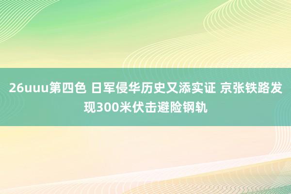 26uuu第四色 日军侵华历史又添实证 京张铁路发现300米伏击避险钢轨