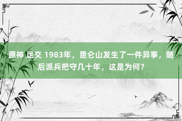 原神 足交 1983年，昆仑山发生了一件异事，随后派兵把守几十年，这是为何？