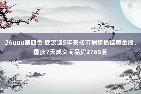 26uuu第四色 武汉迎5年来楼市销售最佳黄金周，国庆7天成交商品房2765套