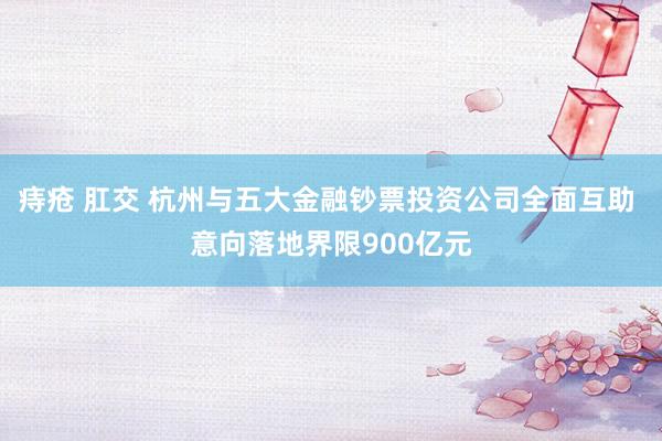 痔疮 肛交 杭州与五大金融钞票投资公司全面互助 意向落地界限900亿元