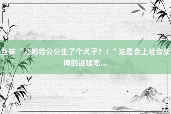 丝袜 “儿媳给公公生了个犬子？！”这是会上社会新闻的进程吧...