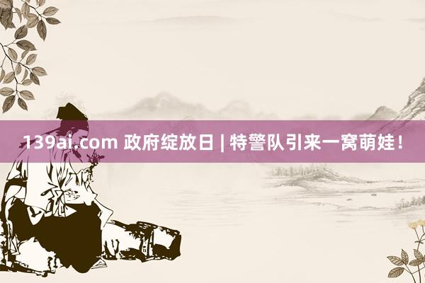 139ai.com 政府绽放日 | 特警队引来一窝萌娃！