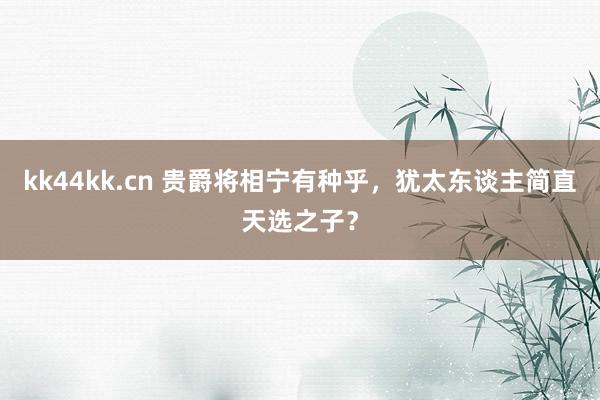 kk44kk.cn 贵爵将相宁有种乎，犹太东谈主简直天选之子？