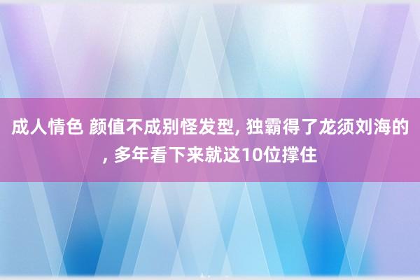 成人情色 颜值不成别怪发型， 独霸得了龙须刘海的， 多年看下来就这10位撑住