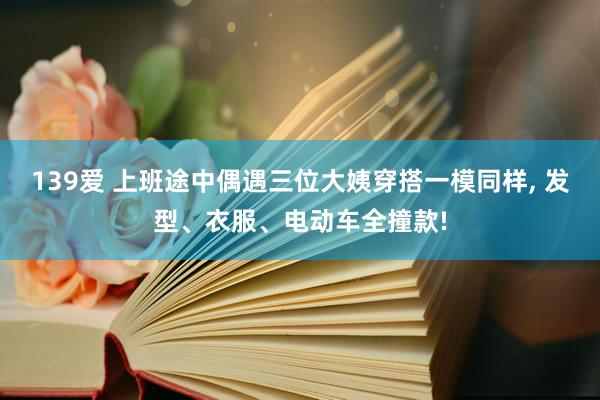 139爱 上班途中偶遇三位大姨穿搭一模同样， 发型、衣服、电动车全撞款!