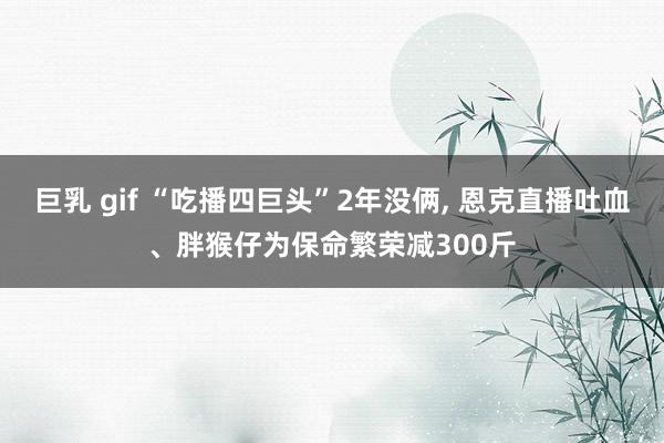 巨乳 gif “吃播四巨头”2年没俩， 恩克直播吐血、胖猴仔为保命繁荣减300斤