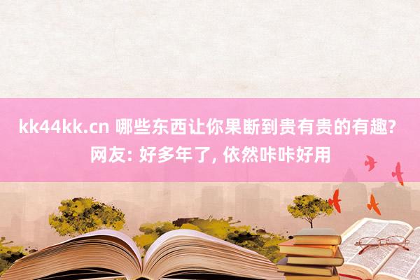 kk44kk.cn 哪些东西让你果断到贵有贵的有趣? 网友: 好多年了， 依然咔咔好用