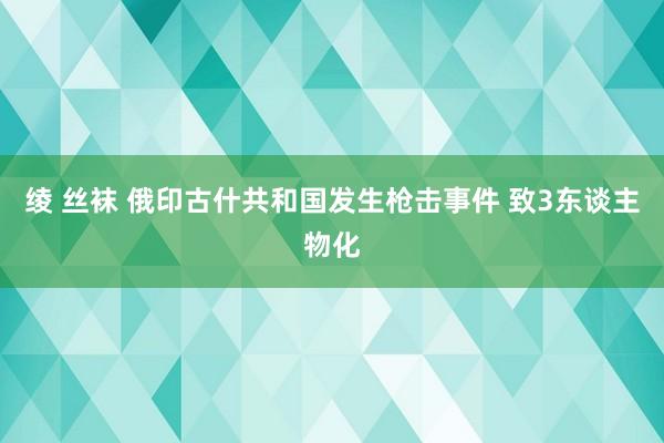 绫 丝袜 俄印古什共和国发生枪击事件 致3东谈主物化