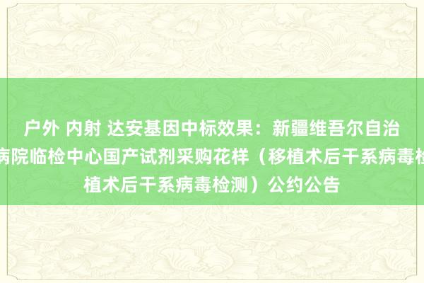 户外 内射 达安基因中标效果：新疆维吾尔自治区东说念主民病院临检中心国产试剂采购花样（移植术后干系病毒检测）公约公告