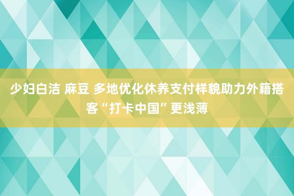 少妇白洁 麻豆 多地优化休养支付样貌助力外籍搭客“打卡中国”更浅薄