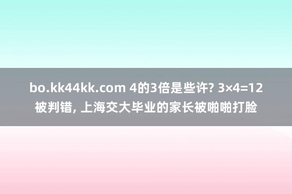 bo.kk44kk.com 4的3倍是些许? 3×4=12被判错， 上海交大毕业的家长被啪啪打脸