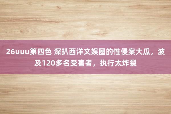 26uuu第四色 深扒西洋文娱圈的性侵案大瓜，波及120多名受害者，执行太炸裂