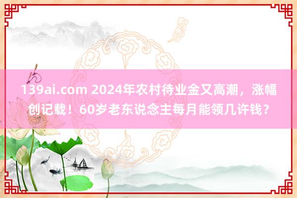 139ai.com 2024年农村待业金又高潮，涨幅创记载！60岁老东说念主每月能领几许钱？