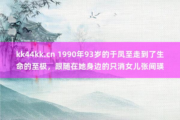 kk44kk.cn 1990年93岁的于凤至走到了生命的至极，跟随在她身边的只消女儿张间瑛