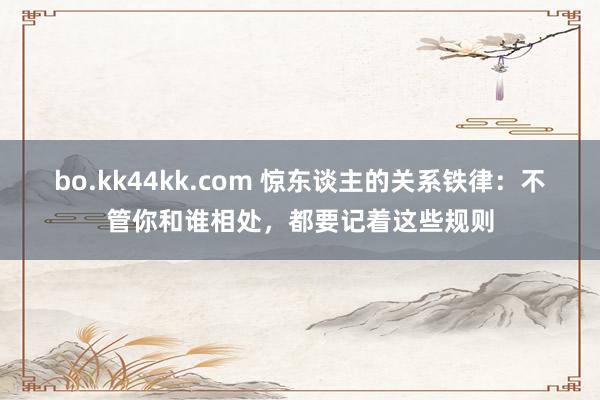 bo.kk44kk.com 惊东谈主的关系铁律：不管你和谁相处，都要记着这些规则