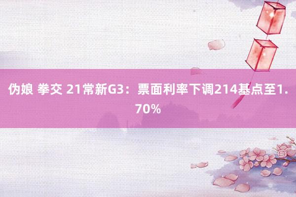 伪娘 拳交 21常新G3：票面利率下调214基点至1.70%