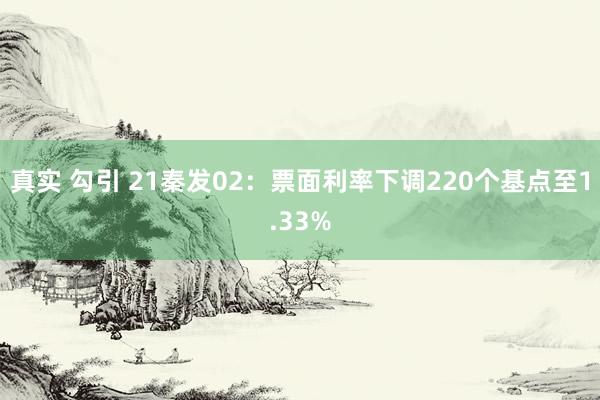 真实 勾引 21秦发02：票面利率下调220个基点至1.33%