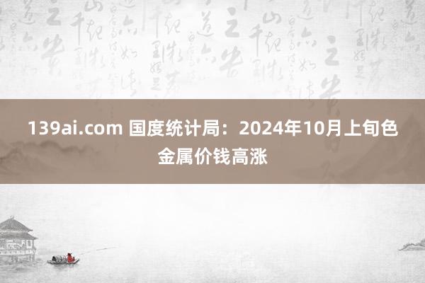 139ai.com 国度统计局：2024年10月上旬色金属价钱高涨