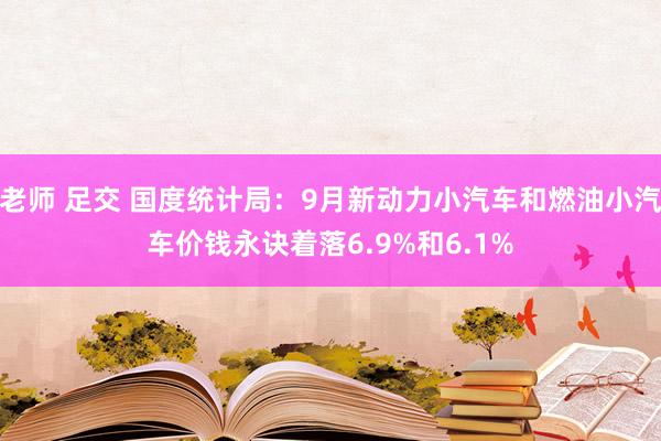 老师 足交 国度统计局：9月新动力小汽车和燃油小汽车价钱永诀着落6.9%和6.1%