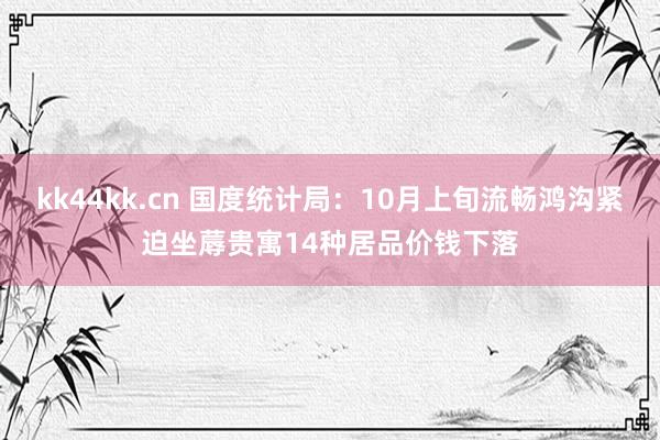 kk44kk.cn 国度统计局：10月上旬流畅鸿沟紧迫坐蓐贵寓14种居品价钱下落