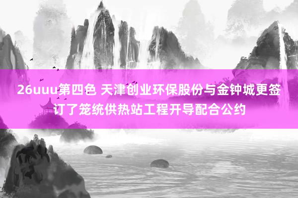 26uuu第四色 天津创业环保股份与金钟城更签订了笼统供热站工程开导配合公约