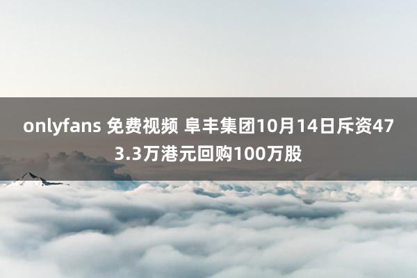 onlyfans 免费视频 阜丰集团10月14日斥资473.3万港元回购100万股