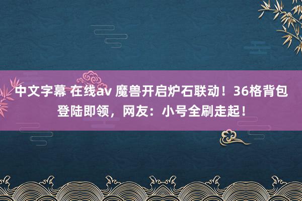 中文字幕 在线av 魔兽开启炉石联动！36格背包登陆即领，网友：小号全刷走起！