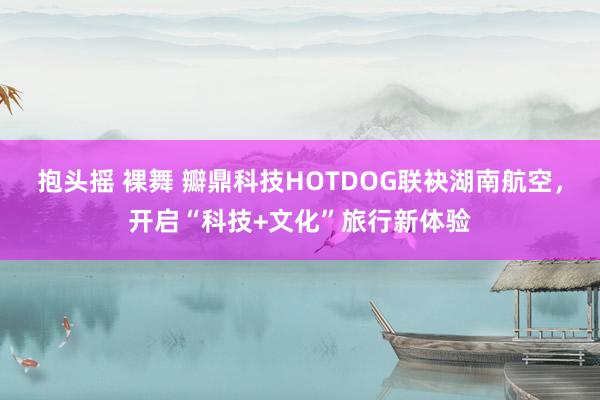 抱头摇 裸舞 瓣鼎科技HOTDOG联袂湖南航空，开启“科技+文化”旅行新体验