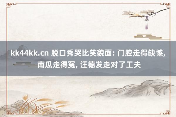 kk44kk.cn 脱口秀哭比笑貌面: 门腔走得缺憾， 南瓜走得冤， 汪德发走对了工夫