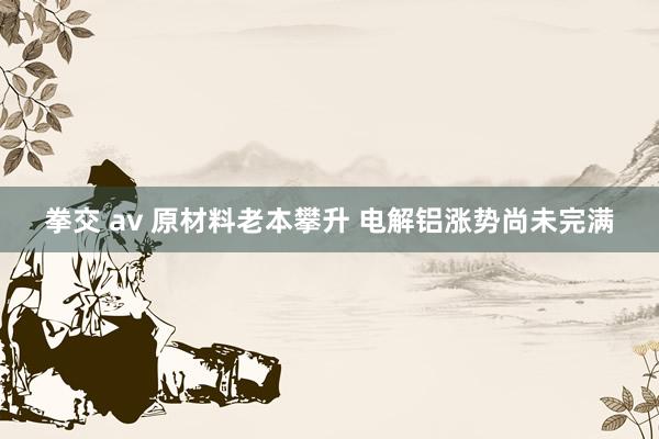 拳交 av 原材料老本攀升 电解铝涨势尚未完满