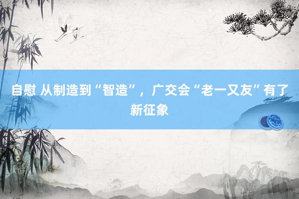 自慰 从制造到“智造”，广交会“老一又友”有了新征象