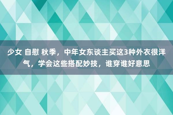 少女 自慰 秋季，中年女东谈主买这3种外衣很洋气，学会这些搭配妙技，谁穿谁好意思