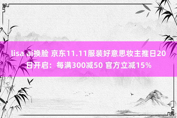 lisa ai换脸 京东11.11服装好意思妆主推日20日开启：每满300减50 官方立减15%